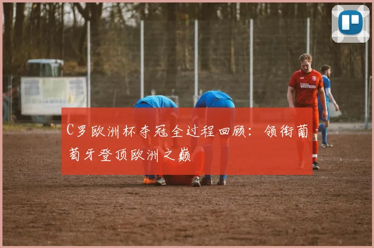 C罗欧洲杯夺冠全过程回顾：领衔葡萄牙登顶欧洲之巅