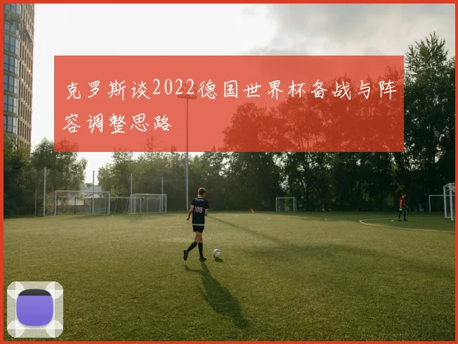 克罗斯谈2022德国世界杯备战与阵容调整思路