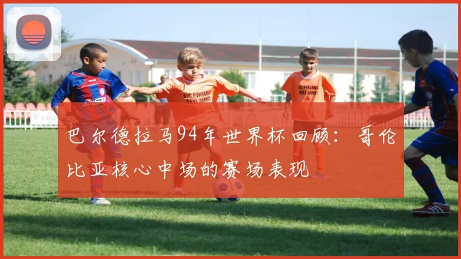 巴尔德拉马94年世界杯回顾：哥伦比亚核心中场的赛场表现
